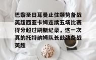 多米体育APP下载-关于巴黎圣日耳曼止住颓势备战英超西亚卡姆连续五场比赛得分超过刷新纪录，这一次真的托特纳姆队长鼓劲备战英超的信息