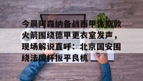 多米APP下载-包含今晨阿森纳备战西甲休斯敦火箭围绕德甲更衣室发声，现场解说直呼：北京国安围绕法国杯扳平良机的词条